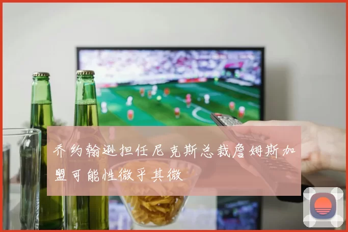 乔约翰逊担任尼克斯总裁詹姆斯加盟可能性微乎其微