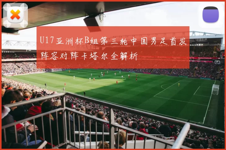 U17亚洲杯B组第三轮中国男足首发阵容对阵卡塔尔全解析