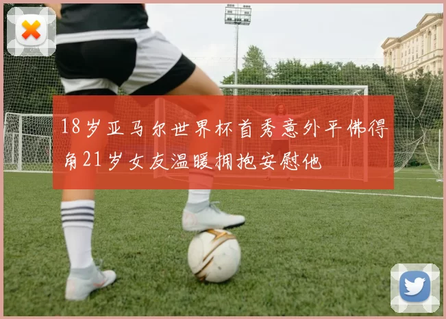 18岁亚马尔世界杯首秀意外平佛得角21岁女友温暖拥抱安慰他