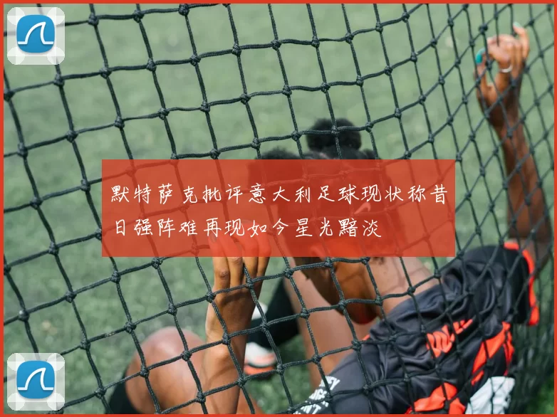 默特萨克批评意大利足球现状称昔日强阵难再现如今星光黯淡