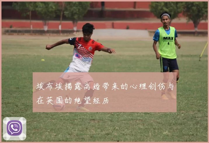 埃布埃揭露离婚带来的心理创伤与在英国的绝望经历