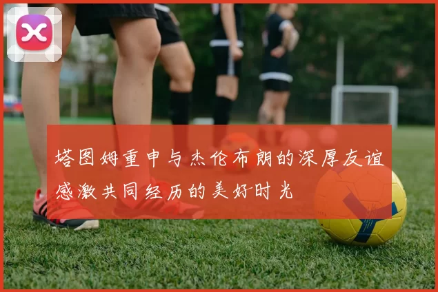 塔图姆重申与杰伦布朗的深厚友谊感激共同经历的美好时光