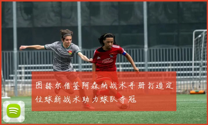 图赫尔借鉴阿森纳战术手册打造定位球新战术助力球队夺冠