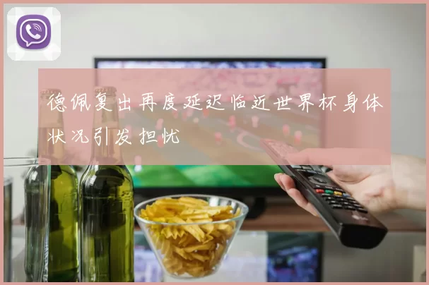 德佩复出再度延迟临近世界杯身体状况引发担忧