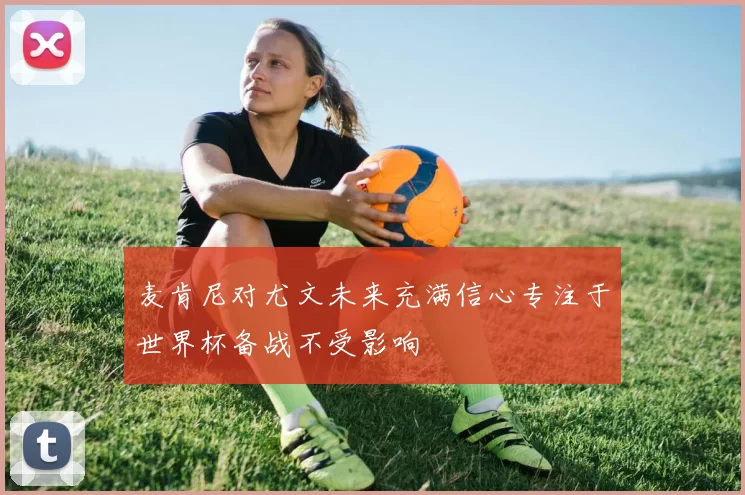 麦肯尼对尤文未来充满信心专注于世界杯备战不受影响