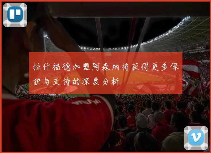 拉什福德加盟阿森纳将获得更多保护与支持的深度分析