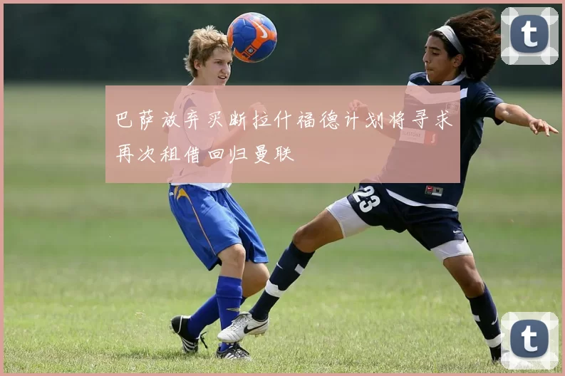 巴萨放弃买断拉什福德计划将寻求再次租借回归曼联