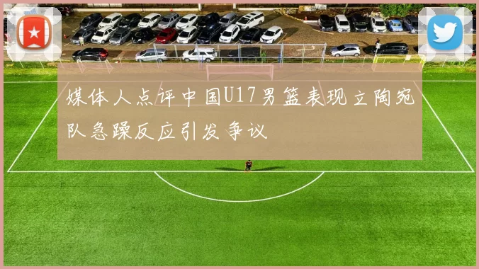 媒体人点评中国U17男篮表现立陶宛队急躁反应引发争议