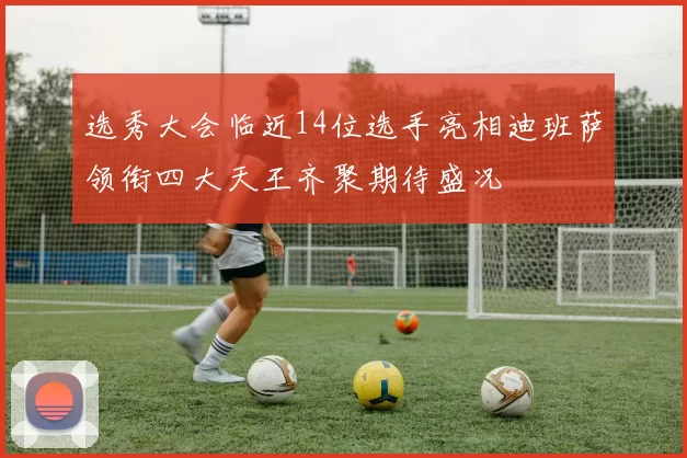 选秀大会临近14位选手亮相迪班萨领衔四大天王齐聚期待盛况