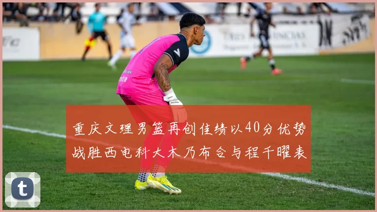 重庆文理男篮再创佳绩以40分优势战胜西电科大木乃布合与程千曜表现出色