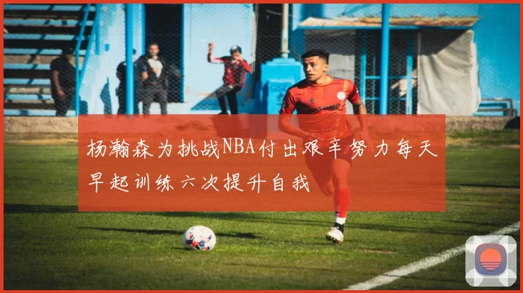 杨瀚森为挑战NBA付出艰辛努力每天早起训练六次提升自我