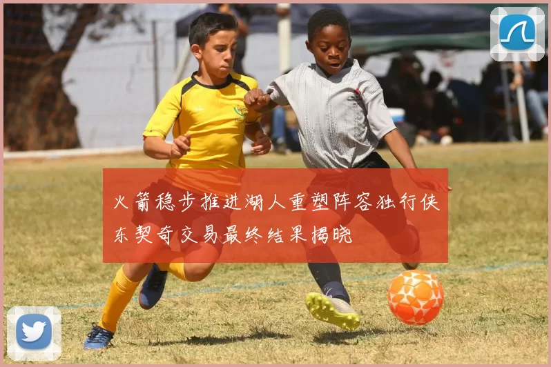 火箭稳步推进湖人重塑阵容独行侠东契奇交易最终结果揭晓