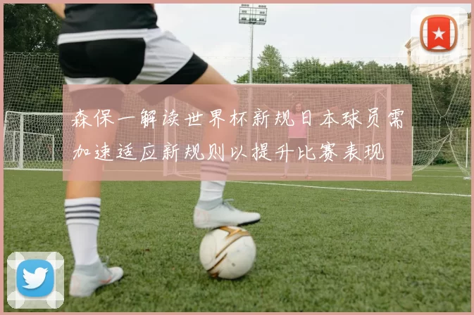 森保一解读世界杯新规日本球员需加速适应新规则以提升比赛表现