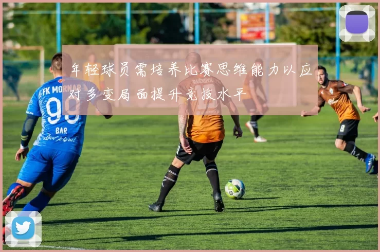 年轻球员需培养比赛思维能力以应对多变局面提升竞技水平