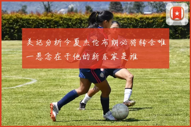 美记分析今夏杰伦布朗必将转会唯一悬念在于他的新东家是谁