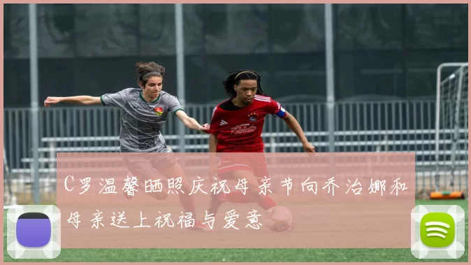 C罗温馨晒照庆祝母亲节向乔治娜和母亲送上祝福与爱意