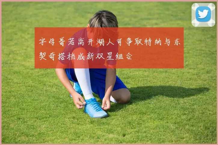 字母哥若离开湖人可争取特纳与东契奇搭档成新双星组合