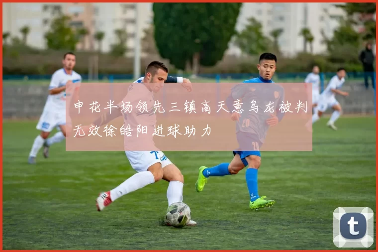 申花半场领先三镇高天意乌龙被判无效徐皓阳进球助力