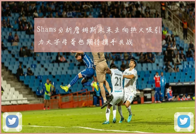 Shams分析詹姆斯未来去向热火吸引力大字母哥也期待携手共战