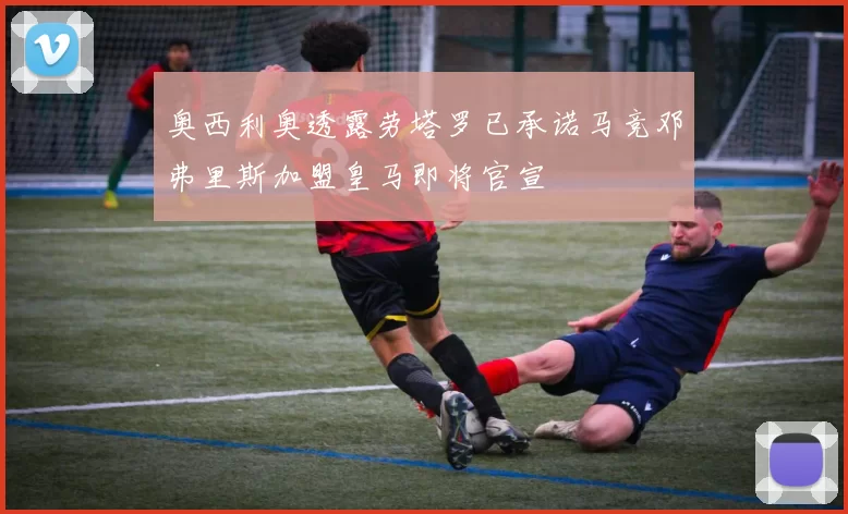 奥西利奥透露劳塔罗已承诺马竞邓弗里斯加盟皇马即将官宣
