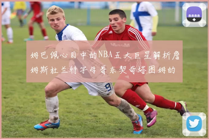 姆巴佩心目中的NBA五大巨星解析詹姆斯杜兰特字母哥东契奇塔图姆的独特魅力
