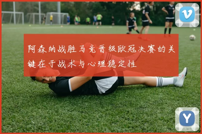 阿森纳战胜马竞晋级欧冠决赛的关键在于战术与心理稳定性