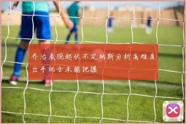 乔治表现起伏不定纳斯分析高难度出手机会未能把握